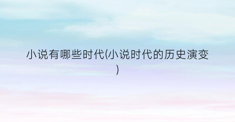 小说有哪些时代(小说时代的历史演变)