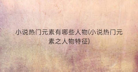 小说热门元素有哪些人物(小说热门元素之人物特征)
