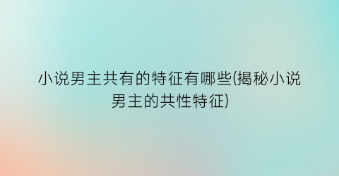 小说男主共有的特征有哪些(揭秘小说男主的共性特征)