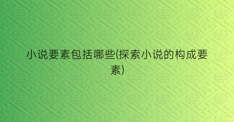 小说要素包括哪些(探索小说的构成要素)