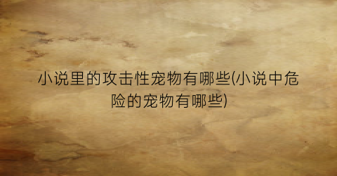 小说里的攻击性宠物有哪些(小说中危险的宠物有哪些)