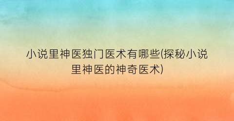 小说里神医独门医术有哪些(探秘小说里神医的神奇医术)