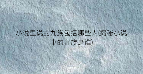 小说里说的九族包括哪些人(揭秘小说中的九族是谁)