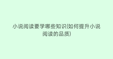 小说阅读要学哪些知识(如何提升小说阅读的品质)