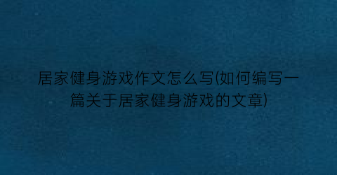 “居家健身游戏作文怎么写(如何编写一篇关于居家健身游戏的文章)