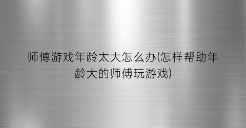 “师傅游戏年龄太大怎么办(怎样帮助年龄大的师傅玩游戏)