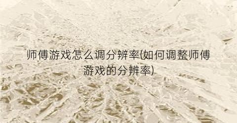 师傅游戏怎么调分辨率(如何调整师傅游戏的分辨率)