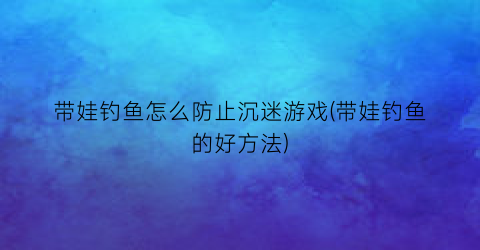 带娃钓鱼怎么防止沉迷游戏(带娃钓鱼的好方法)