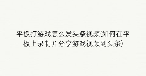 平板打游戏怎么发头条视频(如何在平板上录制并分享游戏视频到头条)