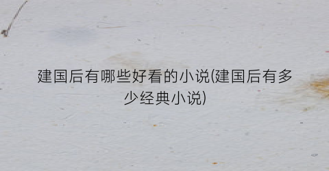 建国后有哪些好看的小说(建国后有多少经典小说)