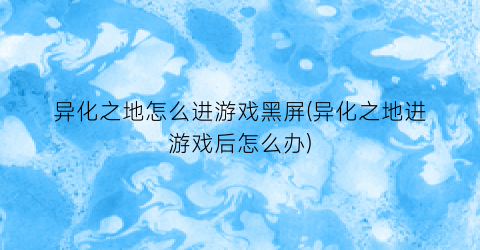 “异化之地怎么进游戏黑屏(异化之地进游戏后怎么办)