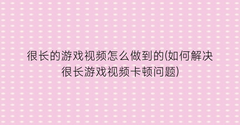 “很长的游戏视频怎么做到的(如何解决很长游戏视频卡顿问题)