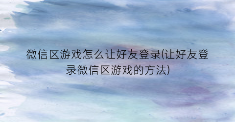 “微信区游戏怎么让好友登录(让好友登录微信区游戏的方法)