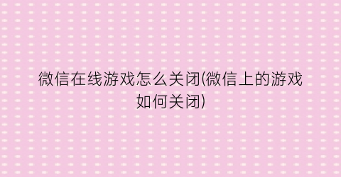 “微信在线游戏怎么关闭(微信上的游戏如何关闭)