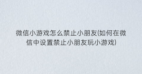 微信小游戏怎么禁止小朋友(如何在微信中设置禁止小朋友玩小游戏)