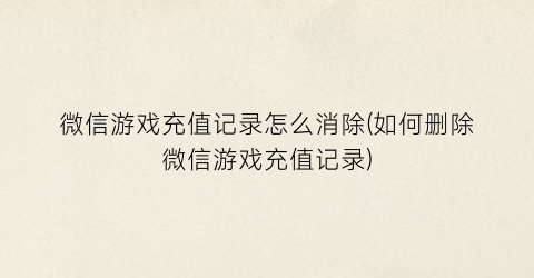 “微信游戏充值记录怎么消除(如何删除微信游戏充值记录)