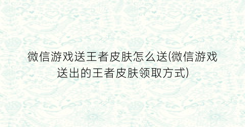 “微信游戏送王者皮肤怎么送(微信游戏送出的王者皮肤领取方式)