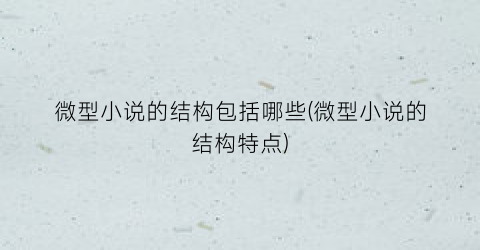 微型小说的结构包括哪些(微型小说的结构特点)