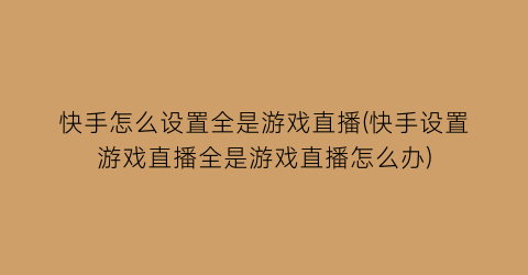 “快手怎么设置全是游戏直播(快手设置游戏直播全是游戏直播怎么办)