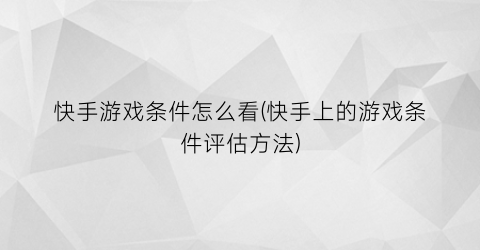 快手游戏条件怎么看(快手上的游戏条件评估方法)