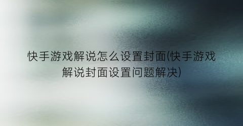 快手游戏解说怎么设置封面(快手游戏解说封面设置问题解决)