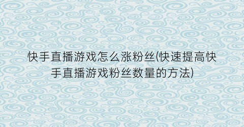 “快手直播游戏怎么涨粉丝(快速提高快手直播游戏粉丝数量的方法)