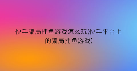 快手骗局捕鱼游戏怎么玩(快手平台上的骗局捕鱼游戏)