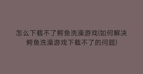 “怎么下载不了鳄鱼洗澡游戏(如何解决鳄鱼洗澡游戏下载不了的问题)