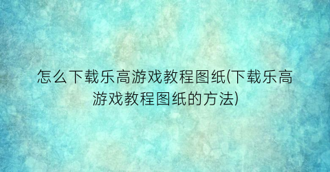 “怎么下载乐高游戏教程图纸(下载乐高游戏教程图纸的方法)