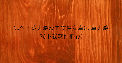 “怎么下载大游戏的软件安卓(安卓大游戏下载软件推荐)