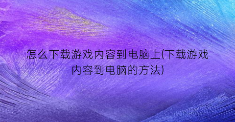 “怎么下载游戏内容到电脑上(下载游戏内容到电脑的方法)