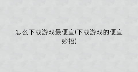 “怎么下载游戏最便宜(下载游戏的便宜妙招)