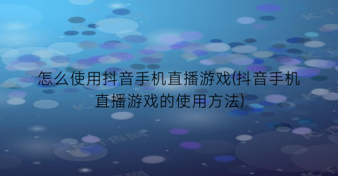 怎么使用抖音手机直播游戏(抖音手机直播游戏的使用方法)