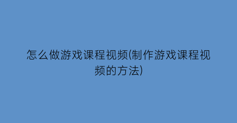 “怎么做游戏课程视频(制作游戏课程视频的方法)