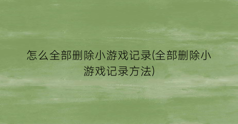 怎么全部删除小游戏记录(全部删除小游戏记录方法)