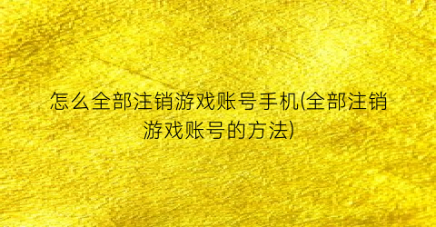 “怎么全部注销游戏账号手机(全部注销游戏账号的方法)