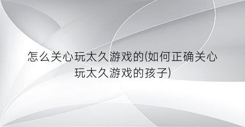 “怎么关心玩太久游戏的(如何正确关心玩太久游戏的孩子)