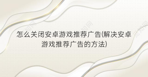 “怎么关闭安卓游戏推荐广告(解决安卓游戏推荐广告的方法)