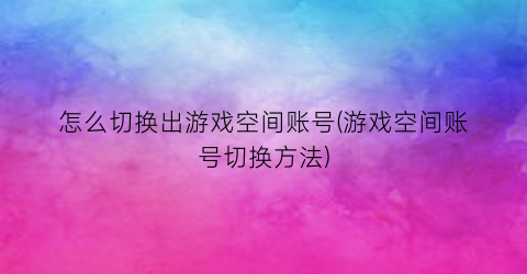 “怎么切换出游戏空间账号(游戏空间账号切换方法)