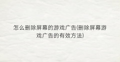 “怎么删除屏幕的游戏广告(删除屏幕游戏广告的有效方法)