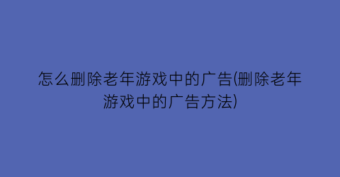 “怎么删除老年游戏中的广告(删除老年游戏中的广告方法)