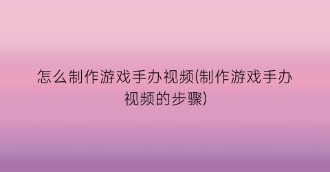 “怎么制作游戏手办视频(制作游戏手办视频的步骤)