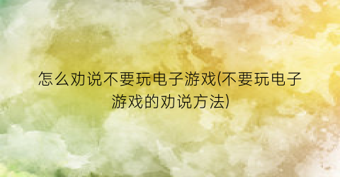 “怎么劝说不要玩电子游戏(不要玩电子游戏的劝说方法)