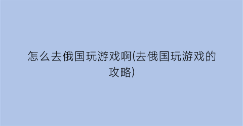 “怎么去俄国玩游戏啊(去俄国玩游戏的攻略)