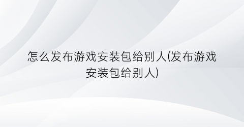 “怎么发布游戏安装包给别人(发布游戏安装包给别人)