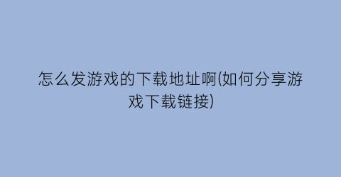 “怎么发游戏的下载地址啊(如何分享游戏下载链接)