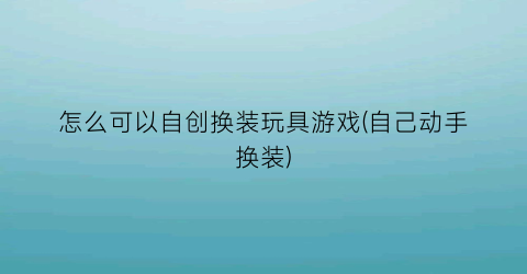 “怎么可以自创换装玩具游戏(自己动手换装)