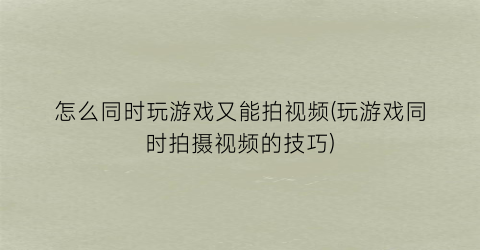 “怎么同时玩游戏又能拍视频(玩游戏同时拍摄视频的技巧)