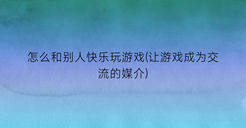 “怎么和别人快乐玩游戏(让游戏成为交流的媒介)