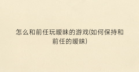 “怎么和前任玩暧昧的游戏(如何保持和前任的暧昧)